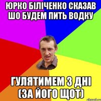 Юрко Біліченко сказав шо будем пить водку гулятимем 3 дні (за його щот)