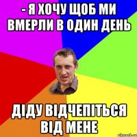 - Я хочу щоб ми вмерли в один день Діду відчепіться від мене