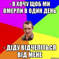 - Я хочу щоб ми вмерли в один день - Діду відчепіться від мене