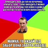 Приходить Іван до галі на вечорниці, кричить Галю - Галю! Виходить її мамка каже шо ти кричиш Галі немає в дома а шо ти хтів? та хотів їй пару палок кинути.. Мамка: то кидай під забор вона завтра забере)