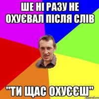 ше ні разу не охуєвал після слів "ТИ ЩАС ОХУЄЄШ"