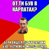 От,ти був в Карпатах? Бери више,я під карпатами був...коли мене мопед збила