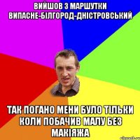 Вийшов з маршутки Випасне-Білгород-Дністровський так погано мени було тільки коли побачив малу без макіяжа