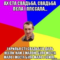 АХ ЄТА СВАДЬБА, СВАДЬБА ПЄЛА І ПЛЄСАЛА... І КРИЛЬЯ ЄТУ СВАДЬБУ В ДАЛЬ НЕСЛИ, НАМ З МАЛОЮ БУЛО МЕСТА МАЛО І МЕСТА БУЛО МАЛО І ЗЕМЛІ...