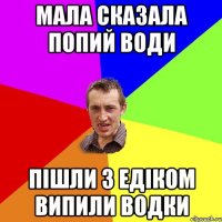 Мала сказала попий води Пішли з Едіком випили водки