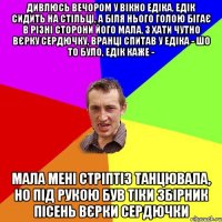 Дивлюсь вечором у вікно едіка, едік сидить на стільці, а біля нього голою бігає в різні сторони його мала, з хати чутно вєрку сердючку, вранці спитав у едіка - шо то було, едік каже - мала мені стріптіз танцювала, но під рукою був тіки збірник пісень вєрки сердючки