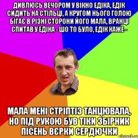 Дивлюсь вечором у вікно едіка, едік сидить на стільці, а кругом нього голою бігає в різні сторони його мала, вранці спитав у едіка - шо то було, едік каже - мала мені стріптіз танцювала, но під рукою був тіки збірник пісень вєрки сердючки