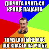 дівчата вчаться краще пацанів тому що їм не має що класти на учобу