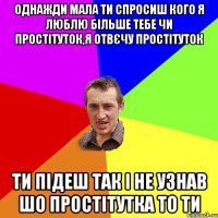 однажди мала ти спросиш кого я люблю більше тебе чи простітуток,я отвєчу простітуток ти підеш так і не узнав шо простітутка то ти