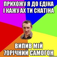 прихожу я до едіка і кажу ах ти скатіна випив мій 70річний самогон