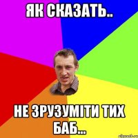 Як сказать.. Не зрузуміти тих баб...