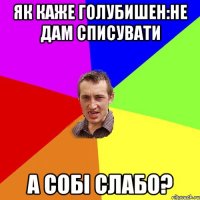 як каже голубишен:Не дам списувати а собі слабо?