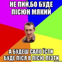 Не пий,бо буде пісюн мякий А будеш сало їсти буде піся в пісю лізти