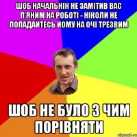 шоб начальнік не замітив вас п'яним на роботі - ніколи не попадайтесь йому на очі трезвим шоб не було з чим порівняти