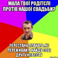 мала твої родітєлі протів нашої свадьби? перестань плакать.не переживай.я найду собі другу нєвєсту