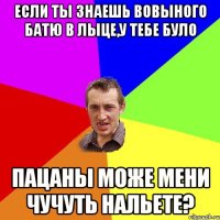 если ты знаешь вовыного батю в лыце,у тебе було пацаны може мени чучуть нальете?