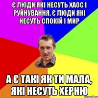 є люди які несуть хаос і руйнування, є люди які несуть спокій і мир а є такі як ти мала, які несуть херню