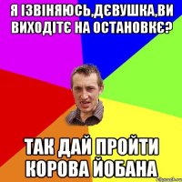 я ізвіняюсь,дєвушка,ви виходітє на остановкє? так дай пройти корова йобана