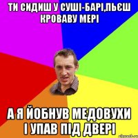 ти сидиш у суші-барі,пьєш кроваву мері а я йобнув медовухи і упав під двері