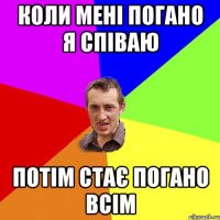 Коли мені погано я співаю потім стає погано всім