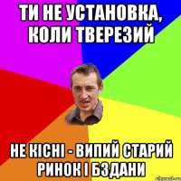 ти не установка, коли тверезий не кісні - випий старий ринок і бздани