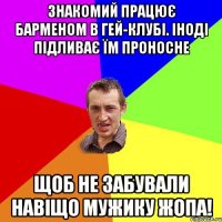 знакомий працює барменом в гей-клубі. Іноді підливає їм проносне щоб не забували навіщо мужику жопа!