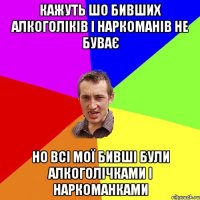 кажуть шо бивших алкоголіків і наркоманів не буває но всі мої бивші були алкоголічками і наркоманками