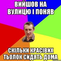 вийшов на вулицю і поняв скільки красівих тьолок сидять дома