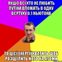 Якшо всі хто не любить Путіна вложать в одну вєртуху 0.1 ньютона то цієї енергії хватить шоб розщепить його на атоми