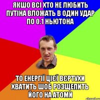 Якшо всі хто не любить Путіна вложать в один удар по 0.1 ньютона то енергії цієї вєртухи хватить шоб розщепить його на атоми