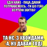 едік каже - паца, давай потрахаємось, -ти шо гей? вєртухи захтів? та нє, з хвойдами, -а, ну давай тоді