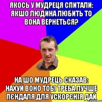 якось у мудреця спитали: якшо людина любить то вона вернеться? на шо мудрець сказав: нахуй воно тобі треба лучше пєндаля для ускорєнія дай