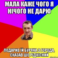 мала каже чого я нічого не дарю подарив їй буряна з города, сказав шо рідкісний