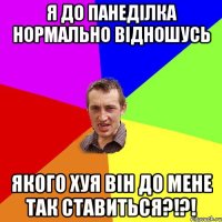 Я до панеділка нормально відношусь Якого хуя він до мене так ставиться?!?!