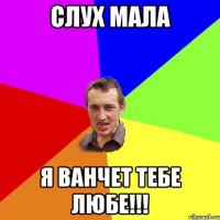 Слух мала Я Ванчет тебе любе!!!