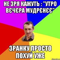 не зря кажуть : "утро вєчєра мудрєнєє" зранку просто похуй уже