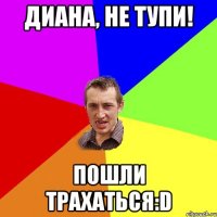 Диана, не тупи! Пошли трахаться:D