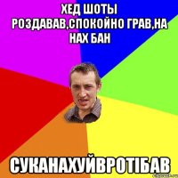 Хед шоты роздавав,спокойно грав,на нах бан Суканахуйвротiбав