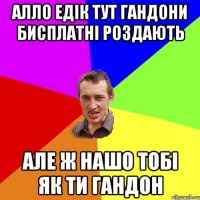 АЛЛО едік тут гандони бисплатні роздають але ж нашо тобі як ти гандон