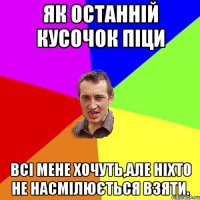 як останній кусочок піци всі мене хочуть,але ніхто не насмілюється взяти.