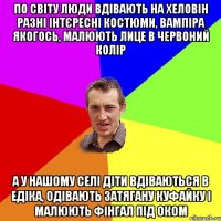 по світу люди вдівають на хеловін разні інтєресні костюми, вампіра якогось, малюють лице в червоний колір а у нашому селі діти вдіваються в едіка, одівають затягану куфайку і малюють фінгал під оком