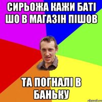 сирьожа кажи баті шо в магазін пішов та погналі в баньку