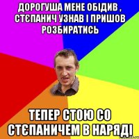 дорогуша мене обідив , стєпанич узнав і пришов розбиратись тепер стою со стєпаничем в наряді