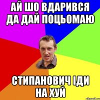 ай шо вдарився да дай поцьомаю Стипанович іди на хуй