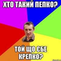 хто такий пепко? той що єбе крепко?