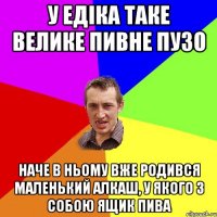 у едіка таке велике пивне пузо наче в ньому вже родився маленький алкаш, у якого з собою ящик пива