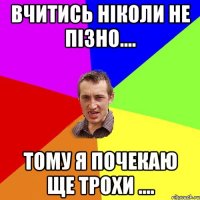 Вчитись ніколи не пізно.... Тому я почекаю ще трохи ....