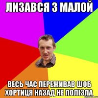 лизався з малой весь час переживав шоб хортиця назад не полізла