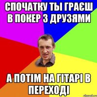 Спочатку ты граєш в покер з друзями а потім на гітарі в переході