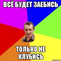 всё будет заебись только не клубись